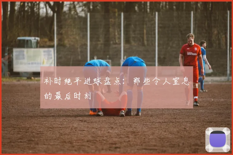 补时绝平进球盘点：那些令人窒息的最后时刻