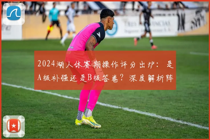 2024湖人休赛期操作评分出炉：是A级补强还是B级答卷？深度解析阵容变化