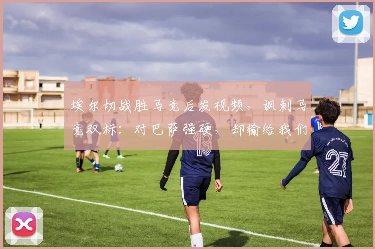 埃尔切战胜马竞后发视频,讽刺马竞双标:对巴萨强硬,却输给我们