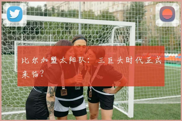 比尔加盟太阳队：三巨头时代正式来临？