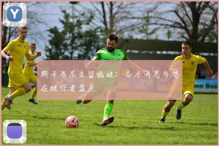 斯卡洛尼去留成谜：各方消息与潜在继任者盘点