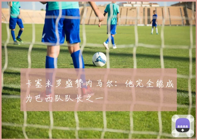 卡塞米罗盛赞内马尔：他完全能成为巴西队队长之一