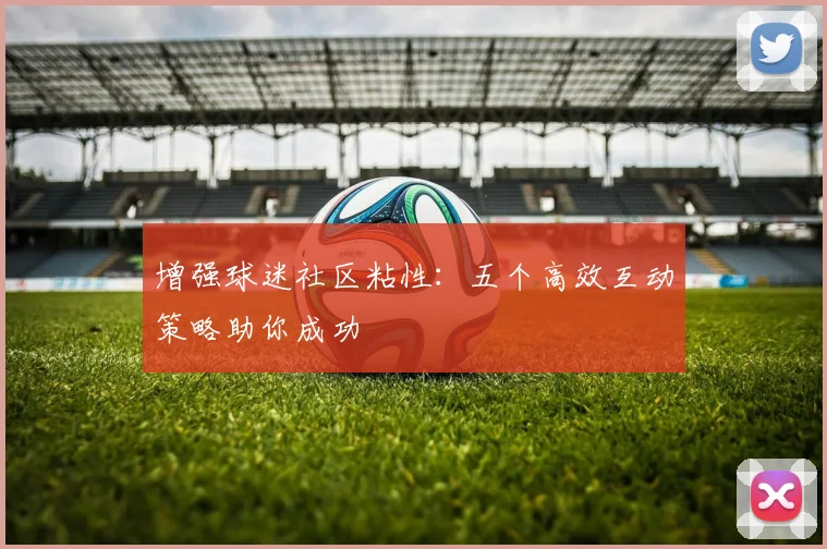 增强球迷社区粘性：五个高效互动策略助你成功