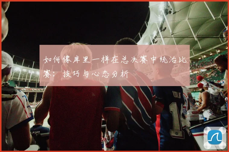 如何像库里一样在总决赛中统治比赛：技巧与心态分析