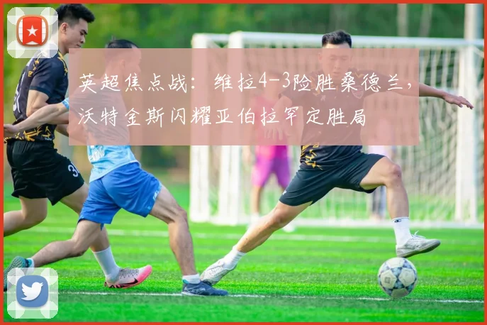 英超焦点战：维拉4-3险胜桑德兰，沃特金斯闪耀亚伯拉罕定胜局