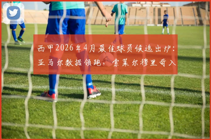 西甲2026年4月最佳球员候选出炉：亚马尔数据领跑，索莱尔穆里奇入围，谁将最终获奖？