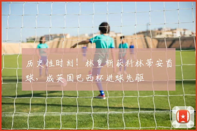 历史性时刻！林皇斩获科林蒂安首球，成英国巴西杯进球先驱