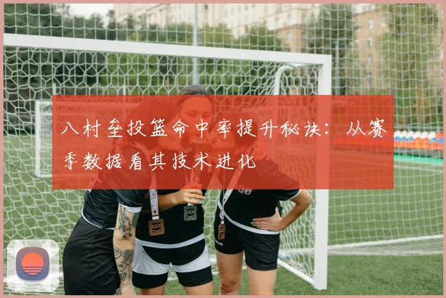 八村垒投篮命中率提升秘诀:从赛季数据看其技术进化