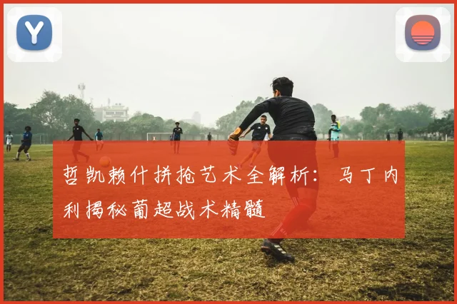 哲凯赖什拼抢艺术全解析：马丁内利揭秘葡超战术精髓