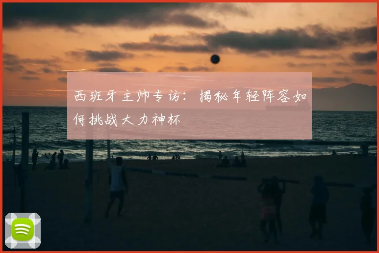 西班牙主帅专访:揭秘年轻阵容如何挑战大力神杯