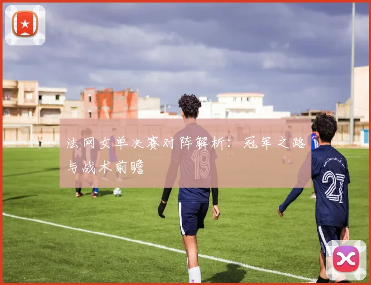 法网女单决赛对阵解析:冠军之路与战术前瞻